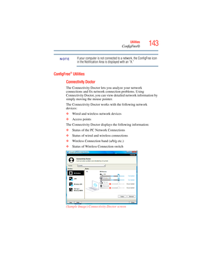 Page 143
143Utilities
ConfigFree®
If your computer is not connected to a network, the ConfigFree icon 
in the Notification Area is displayed with an “X.”
ConfigFree® Utilities
Connectivity Doctor
The Connectivity Doctor lets you analyze your network 
connections and fix network connection problems. Using 
Connectivity Doctor, you can view detailed network information by 
simply moving the mouse pointer.
The Connectivity Doctor works with the following network 
devices:
❖ Wired and wireless network devices
❖...