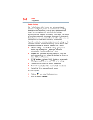 Page 144
144Utilities
ConfigFree®
Profile Settings
The Profile Settings utility lets you save network settings in 
“profiles.” ConfigFree® profiles are useful for easily switching 
network settings and devices. You can switch network settings 
simply by selecting the profile with the desired settings.
If you visit a client company occasionally, for example, you can set 
up a profile to match that environment and connect to the network. 
Similarly, users who access networks  in the office and at home can 
set up...