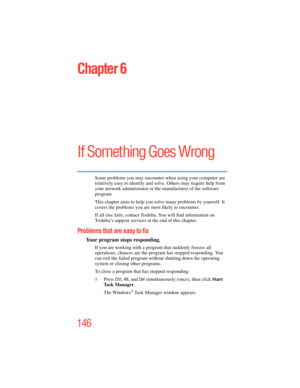 Page 146
146
Chapter 6
If Something Goes Wrong
Some problems you may encounter when using your computer are 
relatively easy to identify and solve. Others may require help from 
your network administrator or the manufacturer of the software 
program.
This chapter aims to help you solve many problems by yourself. It 
covers the problems you are most likely to encounter.
If all else fails, contact Toshiba. You will find information on 
Toshiba’s support services at the end of this chapter. 
Problems that are easy...