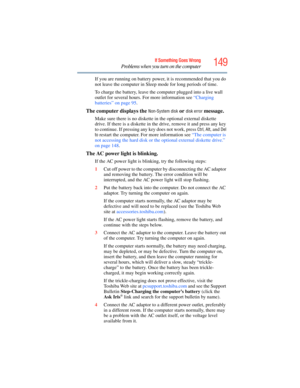 Page 149
149If Something Goes Wrong
Problems when you turn on the computer
If you are running on battery power, it is recommended that you do 
not leave the computer in Sleep mode for long periods of time.
To charge the battery, leave the computer plugged into a live wall 
outlet for several hours. For more information see  “Charging 
batteries” on page 95 . 
The computer displays the Non-System disk or disk error message. 
Make sure there is no diskette in the optional external diskette 
drive. If there is a...