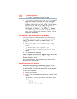 Page 150
150If Something Goes Wrong
The Windows® operating system is not working
5Verify that the AC adaptor is th e correct unit for your computer 
model. The computer may not be able to start from an AC 
adaptor that is rated for less  current (amperage) than the 
computer requires, even if the  rated voltage is correct, and the 
plug fits correctly in the DC-IN socket. The labels on the 
bottom of the computer and  the AC adaptor show the 
specifications for voltage (V) and current (A) for each 
device. The...