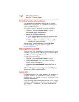 Page 152
152If Something Goes Wrong
Resolving a hardware conflict
The Windows® operating system can help you
If the operating system has started properly but you still have a 
problem using your computer, the  online Help can assist you in 
troubleshooting the problem.
To access the Windows
® operating system Help and Support:
1 Click  Start, then click  Help and Support , or press 
F1.
The Help and Support window appears.
2 Then do one or both of the following:
❖In the search field, type in  the topic for which...