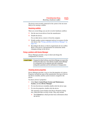 Page 153
153If Something Goes Wrong
Resolving a hardware conflict
The device most recently connected to the system is the one most 
likely to be causing a conflict.
Resolving conflicts
There are several things you can do  to resolve hardware conflicts:
❖ Get the most recent drivers from the manufacturer.
❖ Disable the device.
For an older device, remove  it from the computer.
❖ Disable another system component  and use its resources for the 
new device. See  “Fixing a problem with Device Manager” on 
page 153 ....