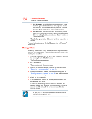 Page 154
154If Something Goes Wrong
Resolving a hardware conflict
❖The  Resources  tab, which lists resources assigned to the 
monitor, optional external optical drive, optional external 
diskette drive, and other power-using functions. This tab 
does not appear if the device is not using resources.
❖ The  Driver  tab, which displays the drivers being used by 
the device. This tab also provides options for updating the 
driver or rolling back the driv er in case the new version is 
causing a problem.
The tabs...