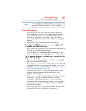 Page 155
155If Something Goes Wrong
Resolving a hardware conflict
For this model Slot A is the bottom slot. Slot B is the top slot. If only 
one memory module is to be installed, it must be installed in slot A.
Power and the batteries 
Your computer receives its power through the AC adaptor and 
power cord/cable or from the system batteries (battery, optional 
secondary battery, and real-time clock (RTC) battery). Power 
problems are interrelated. For exam ple, a faulty AC adaptor or 
power cord/cable will...