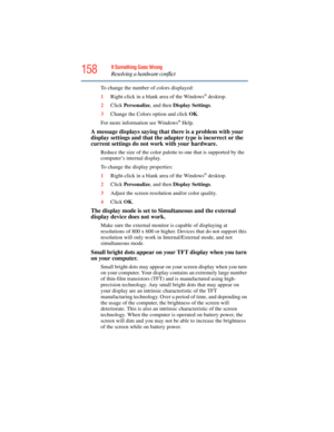 Page 158
158If Something Goes Wrong
Resolving a hardware conflict
To change the number of colors displayed:
1Right-click in a blank area of the Windows
® desktop.
2 Click  Personalize , and then Display Settings .
3 Change the Colors option and click  OK.
For more information see Windows
® Help.
A message displays saying that there is a problem with your 
display settings and that the adap ter type is incorrect or the 
current settings do not work with your hardware.
Reduce the size of the color palette  to one...