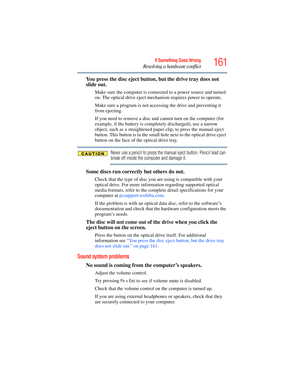 Page 161
161If Something Goes Wrong
Resolving a hardware conflict
You press the disc eject button, but the drive tray does not 
slide out.
Make sure the computer is connect ed to a power source and turned 
on. The optical drive eject mechanism requires power to operate.
Make sure a program is not accessi ng the drive and preventing it 
from ejecting.
If you need to remove a disc and  cannot turn on the computer (for 
example, if the battery is completely discharged), use a narrow 
object, such as a straightened...