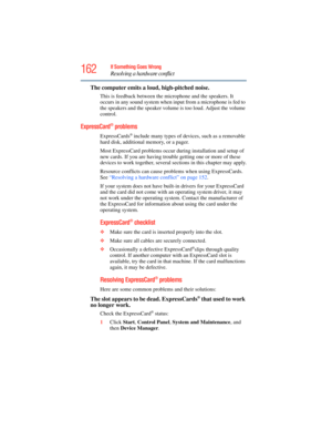 Page 162
162If Something Goes Wrong
Resolving a hardware conflict
The computer emits a loud , high-pitched noise.
This is feedback between the mi crophone and the speakers. It 
occurs in any sound system when input from a microphone is fed to 
the speakers and the speaker volume  is too loud. Adjust the volume 
control.
ExpressCard® problems 
ExpressCards® include many types of devices, such as a removable 
hard disk, additional memory, or a pager. 
Most ExpressCard problems occur during installation and setup...