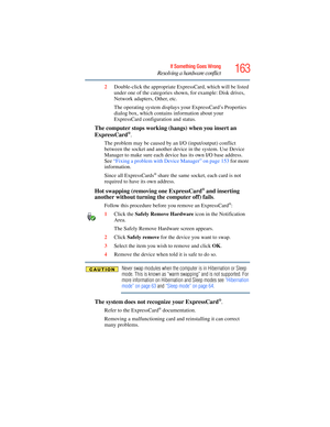 Page 163
163If Something Goes Wrong
Resolving a hardware conflict
2Double-click the appropriate ExpressCard, which will be listed 
under one of the categories shown, for example: Disk drives, 
Network adapters, Other, etc.
The operating system displays  your ExpressCard’s Properties 
dialog box, which contains information about your 
ExpressCard configuration and status.
The computer stops working (hangs) when you insert an 
ExpressCard®.
The problem may be caused by an I/O (input/output) conflict 
between the...