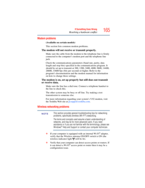 Page 165
165If Something Goes Wrong
Resolving a hardware conflict
Modem problems 
(Available on certain models)
This section lists common modem problems.
The modem will not receive or transmit properly.
Make sure the cable from the modem to the telephone line is firmly 
connected to the computer’s modem port and the telephone line 
jack.
Check the communications parameters (baud rate, parity, data 
length and stop bits) specified in the communications program. It 
should be set up to transmit at 300, 1200, 2400,...