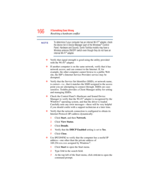 Page 166
166If Something Goes Wrong
Resolving a hardware conflict
To determine if your computer has an internal Wi-Fi® adapter, check 
the device list in Device Manager (part of the Windows® Control 
Panel, Hardware and Sound). Some Toshiba models may have a 
Wireless antenna ON/OFF switch even though they do not have an 
internal Wi-Fi® adapter.
❖ Verify that signal strength is good using the utility provided 
with the Wi-Fi
® adapter.
❖ If another computer is on the same network, verify that it has 
network...