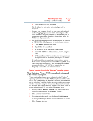 Page 167
167If Something Goes Wrong
Resolving a hardware conflict
4Enter IPCONFIG /ALL and press Enter.
The IP address for each active network adapter will be 
displayed.
❖ Connect your computer directly to your router or broadband 
modem, by plugging a standard CAT5 Ethernet patch cable 
(sold separately) into your computers RJ45 Ethernet port. If 
your connection problem disappears, the problem lies in the 
Wi-Fi
® part of your network.
❖ Use the PING command to verify  a connection to the gateway 
at...