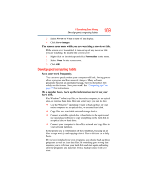 Page 169
169If Something Goes Wrong
Develop good computing habits
3Select  Never on When to turn off the display.
4 Click  Save changes .
The screen saver runs while you are watching a movie or title.
If the screen saver is enabled, it runs on top of any movie or title 
you are watching. To disable the screen saver:
1Right-click on the desktop and click  Personalize in the menu.
2 Select  None for the screen saver.
3 Click  OK.
Develop good computing habits
Save your work frequently.
You can never predict when...