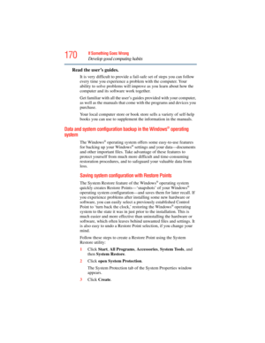 Page 170
170If Something Goes Wrong
Develop good computing habits
Read the user’s guides.
It is very difficult to provide a fail-safe set of steps you can follow 
every time you experience a problem with the computer. Your 
ability to solve problems will improve as you learn about how the 
computer and its software work together.
Get familiar with all the user’s gu ides provided with your computer, 
as well as the manuals that come  with the programs and devices you 
purchase.
Your local computer store or book...