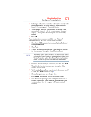 Page 171
171If Something Goes Wrong
Develop good computing habits
4In the input field, enter a name that is descriptive enough to be 
easily understood in the future, such as “Before installing 
Brand X Accounting app.” Then click  Create.
5 The Windows
® operating system creates the Restore Point, 
automatically stamps it with the current date and time, and 
displays a message that the  restore point was successfully 
created. 
6 Click  OK.
Then, at a later time, you can  re-establish your Windows
®...