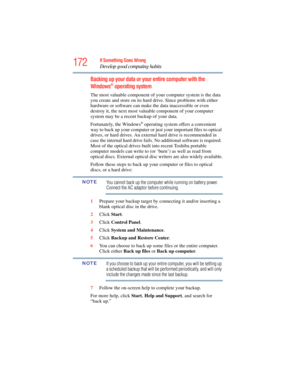 Page 172
172If Something Goes Wrong
Develop good computing habits
Backing up your data or your entire computer with the 
Windows® operating system
The most valuable component of y our computer system is the data 
you create and store on its hard dr ive. Since problems with either 
hardware or software can make the data inaccessible or even 
destroy it, the next most valuable component of your computer 
system may be a recent backup of your data.
Fortunately, the Windows
® operating system offers a convenient...