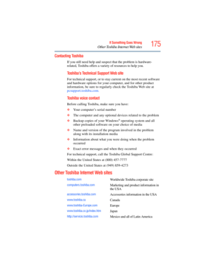 Page 175
175If Something Goes Wrong
Other Toshiba Internet Web sites
Contacting Toshiba
If you still need help and suspect that the problem is hardware-
related, Toshiba offers a variety of resources to help you.
Toshiba’s Technical Support Web site
For technical support, or to stay current on the most recent software 
and hardware options for your computer, and for other product 
information, be sure to regularly check the Toshiba Web site at  
pcsupport.toshiba.com
.
Toshiba voice contact
Before calling...