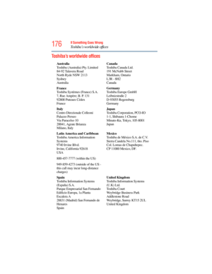 Page 176
176If Something Goes Wrong
Toshiba’s worldwide offices
Toshiba’s worldwide offices
Australia
Toshiba (Australia) Pty. Limited
84-92 Talavera Road
North Ryde NSW 2113
Sydney
AustraliaCanada
Toshiba Canada Ltd.
191 McNabb Street
Markham, Ontario
L3R - 8H2
Canada
France
Toshiba Systèmes (France) S.A.
7, Rue Ampère; B. P. 131
92800 Puteaux Cédex
France Germany
Toshiba Europe GmbH
Leibnizstraße 2
D-93055 Regensburg
Germany
Italy
Centro Direzionale Colleoni
Palazzo Perseo
Via Paracelso 10
20041, Agrate...