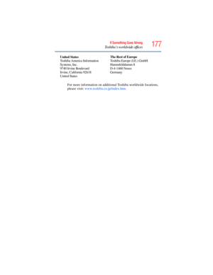 Page 177
177If Something Goes Wrong
Toshiba’s worldwide offices
For more information on additional Toshiba worldwide locations, 
please visit: www.toshiba.co.jp/index.htm .
United
 States
Toshiba America Information 
Systems, Inc.
9740 Irvine Boulevard
Irvine, California 92618
United States The Rest of Europe
Toshiba Europe (I.E.) GmbH
Hammfelddamm 8
D-4-1460 Neuss
Germany 