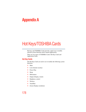 Page 178
178
5.375 x 8.375 ver 2.3
Appendix A
Hot Keys/TOSHIBA Cards
Hot keys and TOSHIBA Cards provide a quick way to modify 
selected system functions and to launch applications. 
There are two types of TOSHIBA Cards: Hot Key Cards and 
Application Cards. 
Hot Key Cards
The Hot Key Cards are used to set or modify the following system 
functions:
❖ Mute
❖ Lock (Instant security)
❖ Power Plan
❖ Sleep
❖ Hibernation
❖ Output (Display switch)
❖ Brightness control
❖ Wireless 
❖ TouchPad 
❖ Zoom (Display resolution) 