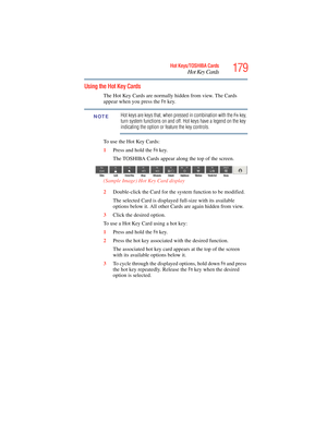 Page 179
179Hot Keys/TOSHIBA Cards
Hot Key Cards
5.375 x 8.375 ver 2.3
Using the Hot Key Cards
The Hot Key Cards are normally hidden from view. The Cards 
appear when you press the 
Fn key.
Hot keys are keys that, when pressed in combination with the Fn key, 
turn system functions on and off. Hot keys have a legend on the key 
indicating the option or feature the key controls.
To use the Hot Key Cards:
1 Press and hold the 
Fn key.
The TOSHIBA Cards appear al ong the top of the screen.
(Sample Image) Hot Key...