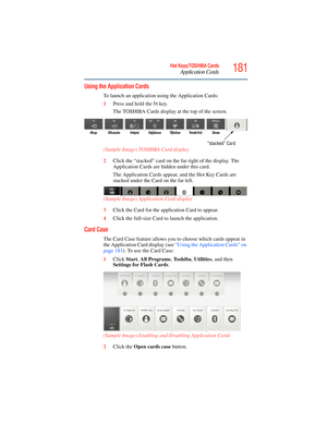 Page 181
181Hot Keys/TOSHIBA Cards
Application Cards
5.375 x 8.375 ver 2.3
Using the Application Cards
To launch an application using the Application Cards:
1Press and hold the 
Fn key.
The TOSHIBA Cards display at the top of the screen.
(Sample Image) TOSHIBA Card display
2 Click the “stacked” card on the  far right of the display. The 
Application Cards are hi dden under this card.
The Application Cards appear , and the Hot Key Cards are 
stacked under the Card on the far left.
(Sample Image) Application Card...