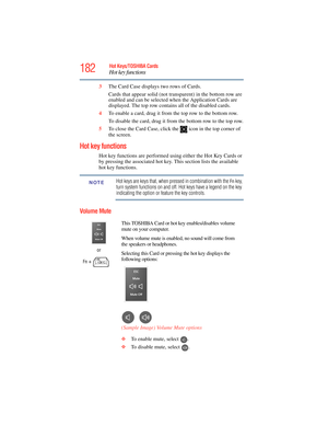 Page 182
182Hot Keys/TOSHIBA Cards
Hot key functions
5.375 x 8.375 ver 2.3
3The Card Case displays two rows of Cards. 
Cards that appear solid (not tr ansparent) in the bottom row are 
enabled and can be selected when the Application Cards are 
displayed. The top row contains  all of the disabled cards.
4 To enable a card, drag it from the top row to the bottom row. 
To disable the card, drag it from the bottom row to the top row.
5 To close the Card Case, click th e   icon in the top corner of 
the screen.
Hot...