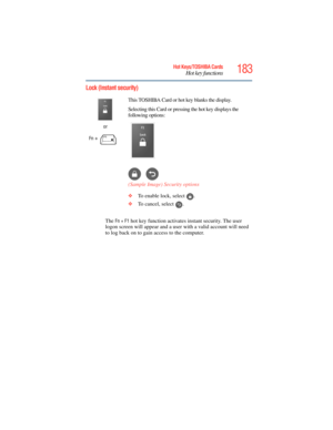 Page 183
183Hot Keys/TOSHIBA Cards
Hot key functions
5.375 x 8.375 ver 2.3
Lock (Instant security)
The Fn + F1 hot key function activates instant security. The user 
logon screen will appear and a user  with a valid account will need 
to log back on to gain  access to the computer.
or
Fn
 +  This TOSHIBA Card or hot key blanks the display.
Selecting this Card or pressing the hot key displays the 
following options:
(Sample Image) Security options
❖
To enable lock, select  .
❖ To cancel, select  . 