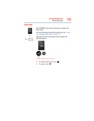 Page 185
185Hot Keys/TOSHIBA Cards
Hot key functions
5.375 x 8.375 ver 2.3
Sleep mode
or
Fn
 +  This TOSHIBA Card or hot ke
y places the computer into 
Sleep mode. 
For more information about  Sleep mode, please see “Using 
and configuring Sleep mode” on page 70 .
Selecting this Card or pressing the hot key displays the 
following options:
(Sample Image) Sleep options
❖ To enable Sleep mode, select  .
❖ To cancel, select  . 