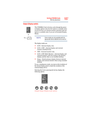 Page 187
187Hot Keys/TOSHIBA Cards
Hot key functions
5.375 x 8.375 ver 2.3
Output (Display switch)
or
Fn
 +  This TOSHIBA Card or hot key cycles through the power-
on display options (only the first option is available when 
you do not have an external monitor attached) (the last 
option is available only if you are in Extended Display 
Mode).Some modes are only available with the 
appropriate device attached and turned on.
The display modes are:
❖ LCD—Internal display only
❖ LCD + CRT—Internal display and...