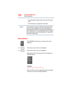 Page 188
188Hot Keys/TOSHIBA Cards
Hot key functions
5.375 x 8.375 ver 2.3
Display brightness
Cycle through the display modes, then select the desired 
mode.
Not all functions are supported on all models.
Some systems also support an additional Swap Image Display 
mode. This mode is available only if the current setting is an 
extended desktop mode (Built-in Display and External Monitor, or 
Built-in Display and TV). In extended desktop mode, the image is 
split into two sides, one side per display device. To...