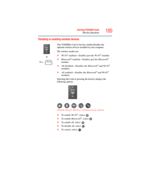 Page 189
189Hot Keys/TOSHIBA Cards
Hot key functions
5.375 x 8.375 ver 2.3
Disabling or enabling wireless devices
or
Fn
 +  This TOSHIBA Card or hot key enables/disables the 
optional wireless devices installed in your computer.
The wireless modes are:
❖
Wi-Fi
® enabled—Enables just the Wi-Fi® module.
❖ Bluetooth
® enabled—Enables just the  Bluetooth® 
module.
❖ All disabled—Disables the  Bluetooth
® and Wi-Fi® 
modules.
❖ All enabled—Enables the  Bluetooth
® and Wi-Fi® 
modules.
Selecting this Card or pressing...