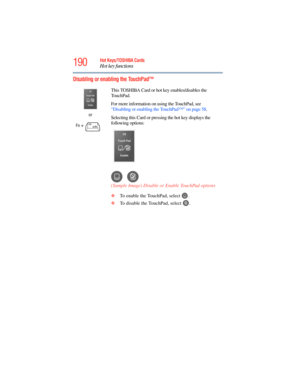 Page 190
190Hot Keys/TOSHIBA Cards
Hot key functions
5.375 x 8.375 ver 2.3
Disabling or enabling the TouchPad™
or
Fn
 +  This TOSHIBA Card or hot key enables/disables the 
TouchPad.
For more information on using the TouchPad, see 
“Disabling or enabling the TouchPad™” on page 58
.
Selecting this Card or pressing the hot key displays the 
following options:
(Sample Image) Disable or Enable TouchPad options
❖ To enable the TouchPad, select  .
❖ To disable the TouchPad, select  . 