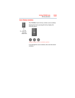 Page 191
191Hot Keys/TOSHIBA Cards
Hot key functions
5.375 x 8.375 ver 2.3
Zoom (Display resolution) 
or
Fn
 +
      [ Space bar ]This TOSHIBA Card or hot key switches screen resolution.
Selecting this Card or pressing the hot key displays the 
following options:
(Sample Image) Screen resolution options
Cycle through the screen resolutions, then select the desired 
resolution. 