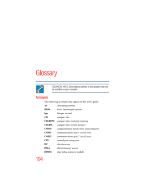 Page 194
194
Glossary
TECHNICAL NOTE: Some features defined in this glossary may not 
be available on your computer.
Acronyms
The following acronyms may appear in this user’s guide.
AC  alternating current
BIOS   basic input/output system
bps  bits per second
CD compact disc
CD-ROM   compact disc read-only memory
CD-RW   compact disc rewrite memory
CMOS  complementary metal-oxide semiconductor
COM1   communications port 1 (serial port)
COM2   communications port 2 (serial port)
CPU   central processing unit
DC...