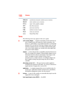 Page 196
196Glossary
SDRAM  synchronous dynamic random access memory
SRAM   static random access memory
SVGA   super video graphics adapter
TFT   thin film transistor
USB   universal serial bus
URL uniform resource locator
WA N wide area network
www   World Wide Web
Te r m s
The following terms may appear in this user’s guide.
Aactive-matrix display  — A liquid crystal display (LCD) made from an 
array of liquid crystal cells using active-matrix technology. Also 
known as a “TFT display,” in its simplest form...