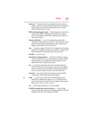 Page 197
Glossary197
baud rate — The speed at which a comm unication device, such as a 
printer or modem, transmits information. Baud rate is the number of 
signal changes per second (not necessarily the same as bits per 
second). See also  bits per second.
BIOS (basic input/output system)  — Basic instructions, stored in read-
only memory (ROM), containing the information the computer 
needs to check hardware and load  the operating system when you 
start up the computer.
bits per second (bps)  — A way of...