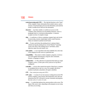 Page 198
198Glossary
central processing unit (CPU) — The chip that functions as the “brain” 
of the computer. It takes informa tion from outside sources, such as 
memory or keyboard input, processes the information, and sends the 
results to another device that uses the information.
character  — Any letter, number, or symbol you can use on the 
computer. Some characters are non- printing characters, such as a 
paragraph break in a word-pro cessing program. A character 
occupies one byte of computer storage.
chip...