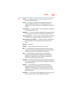 Page 199
Glossary199
Ddefault — The setting selected by a program when the user does not 
specify an alternative setting.
device  — A component attached to  the computer. Devices may be 
external (outside the computer’s  case) or internal (inside the 
computer’s case). Printers, disk dr ives, and modems are examples of 
devices.
device driver  — A program (called a “drive r”) that permits a computer 
to communicate with a device.
dialog box  — An on-screen window displayed by the operating system 
or a program...