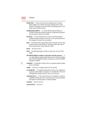 Page 200
200Glossary
double-click — To press and release the pointing device’s primary 
button rapidly twice without moving the pointing device. In the 
Windows
® operating system, this refers to the pointing device’s left 
button, unless otherwise stated.
double-density diskette  — A 3.5-inch diskette that can hold up to 
720 KB of information (half the capac ity of a high-density diskette). 
See also  diskette, high-density diskette.
download  — (1) In communications, to  receive a file from another 
computer...