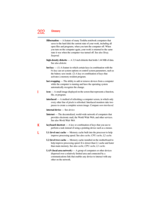 Page 202
202Glossary
Hibernation — A feature of many Tosh iba notebook computers that 
saves to the hard disk the current state of your work, including all 
open files and programs, when you turn the computer off. When 
you turn on the computer again, you r work is returned to the same 
state it was when the computer was turned off. See also  Sleep, 
Suspend.
high-density diskette  — A 3.5-inch diskette that holds 1.44 MB of data. 
See also  diskette.
hot key  — (1) A feature in which certain keys in combination...