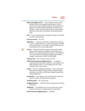 Page 203
Glossary203
liquid crystal display (LCD) — A type of display that uses a liquid 
substance between two transparent electrode panels. When an 
electric current passes through the  electrodes, the molecules in the 
liquid form a crystalline pattern  that polarizes the light passing 
through it. A filter over the electrodes permits only non-polarized 
light to pass to the surface of the display, creating light and dark 
pixels.
load  — To move information from a st orage device (such as a hard disk) 
into...