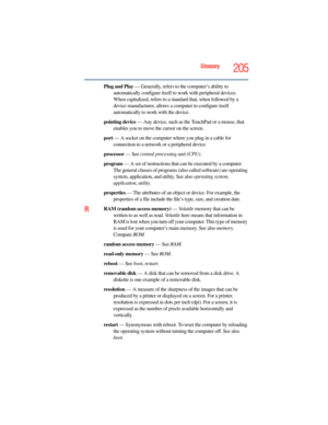 Page 205
Glossary205
Plug and Play — Generally, refers to the computer’s ability to 
automatically configure itself to work with peripheral devices. 
When capitalized, refers to a sta ndard that, when followed by a 
device manufacturer, allows a  computer to configure itself 
automatically to work with the device.
pointing device  — Any device, such as the TouchPad or a mouse, that 
enables you to move the cursor on the screen.
port  — A socket on the computer where you plug in a cable for 
connection to a...