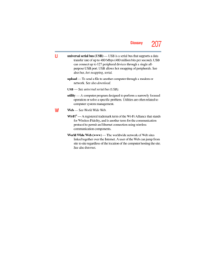 Page 207
Glossary207
Uuniversal serial bus (USB) — USB is a serial bus that supports a data 
transfer rate of up to 480 Mbps  (480 million bits per second). USB 
can connect up to 127 peripheral  devices through a single all-
purpose USB port. USB allows hot  swapping of peripherals. See 
also  bus, hot swapping, serial.
upload  — To send a file to another computer through a modem or 
network. See also  download.
USB — See universal serial bus (USB).
utility  — A computer program designed to perform a narrowly...