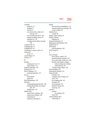 Page 209
209Index
computercaring for
 73
cleaning
 73
moving
 74
non-system disk or disk error  message
 149
not accessing disk drives
 148
running on battery power
 93
setting up
 41, 50
warning resume failure message
 
148
computer lock
 74
computing tips
 75
ConfigFree®
 142
connecting to a power source
 43
connection set up
 114
control buttons
 57
Ctrl keys
 77
D
desktop creating new icon
 111
major features
 111
desktop exploration
 110
desktop icons
 111
Device Manager
 153
checking properties
 153...