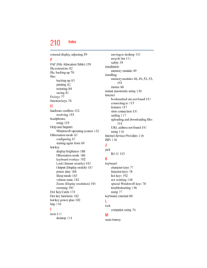 Page 210
210Index
external display, adjusting 59
F
FAT (File Allocation Table) 159
file extensions
 82
file, backing up
 76
files backing up
 83
printing
 82
restoring
 84
saving
 81
Fn keys
 77
function keys
 78
H
hardware conflicts 152
resolving
 153
headphones using
 119
Help and Support Windows® operating system
 152
Hibernation mode
 63
configuring
 67
starting again from
 69
hot key display brightness
 188
Hibernation mode
 186
keyboard overlays
 192
Lock (Instant security)
 183
Output (Display switch)...