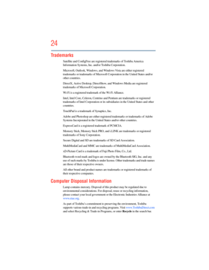 Page 24
24
5.375 x 8.375 ver 2.3
Trademarks
Satellite and ConfigFree are registered trademarks of Toshiba America 
Information Systems, Inc.  and/or Toshiba Corporation.
Microsoft, Outlook, Windows, and Wi ndows Vista are either registered 
trademarks or trademarks  of Microsoft Corporation in  the United States and/or 
other countries.
DirectX, Active Desktop, DirectShow , and Windows Media are registered 
trademarks of Microsoft Corporation.
Wi-Fi is a registered trademark of the Wi-Fi Alliance. 
Intel, Intel...