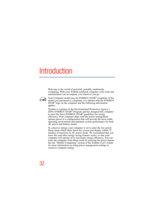 Page 32
32
Introduction
Welcome to the world of powerful, portable, multimedia 
computing. With your Toshiba notebook computer, your work and 
entertainment can accompany you wherever you go.
Your Computer model may be ENERGY STAR
® compliant. If the 
model you purchased is comp
liant, it is labeled with the ENERGY 

STAR
® logo on the computer and the following information 
applies.
Toshiba is a partner in the Environmental Protection Agency’s 
(EPA) ENERGY STAR
® Program and has desi gned this computer 
to...