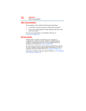 Page 36
36Introduction
Other documentation
5.375 x 8.375 ver 2.3
Other documentation
Your computer comes with the following documentation:
❖An electronic version of the user’s guide (this document)
❖ It may also contain guides for other programs that may come 
with your system.
For accessory information, visit Toshiba’s Web site at 
accessories.toshiba.com .
Service options
Toshiba offers a full line of optional service programs to 
complement its limited warranty. Toshiba’s standard limited 
warranty, extended...