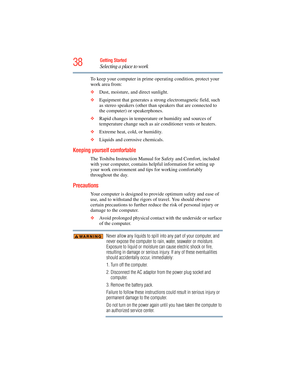 Page 38
38Getting Started
Selecting a place to work
To keep your computer in prime operating condition, protect your 
work area from:
❖Dust, moisture, and direct sunlight.
❖ Equipment that generates a strong  electromagnetic field, such 
as stereo speakers (other than  speakers that are connected to 
the computer) or speakerphones.
❖ Rapid changes in temperature or humidity and sources of 
temperature change such as ai r conditioner vents or heaters.
❖ Extreme heat, cold, or humidity.
❖ Liquids and corrosive...